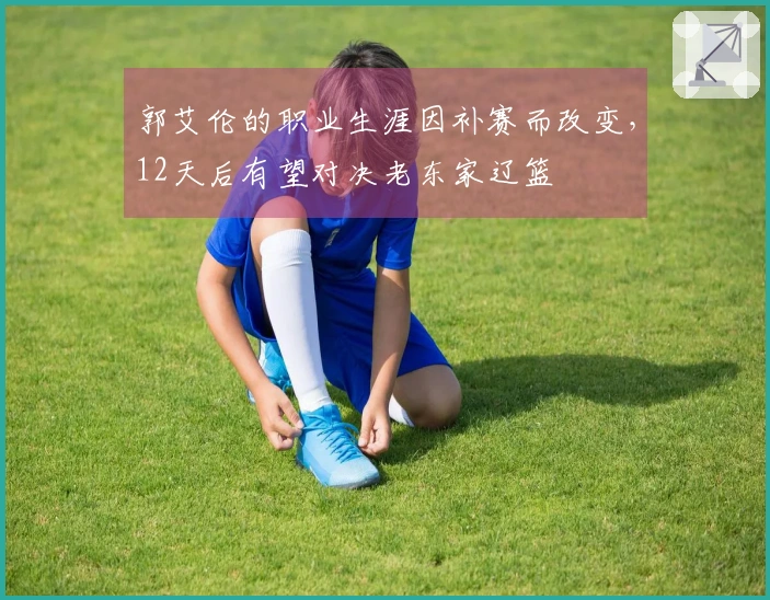 郭艾伦的职业生涯因补赛而改变，12天后有望对决老东家辽篮