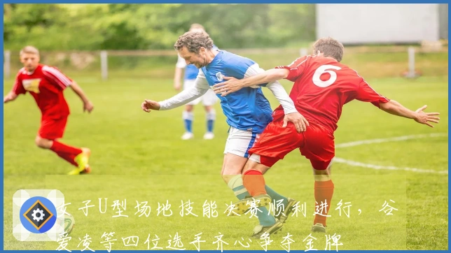 女子U型场地技能决赛顺利进行，谷爱凌等四位选手齐心争夺金牌