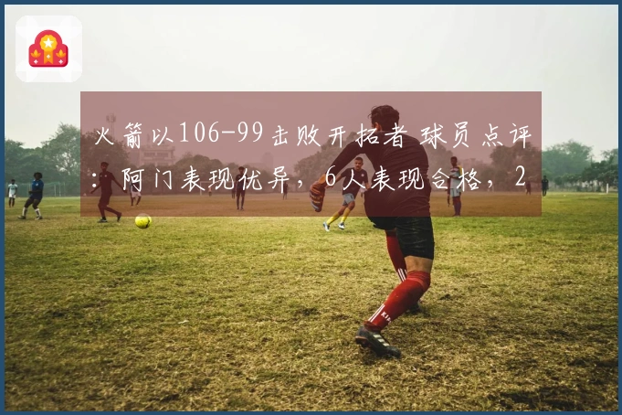 火箭以106-99击败开拓者 球员点评：阿门表现优异，6人表现合格，2人状态不佳