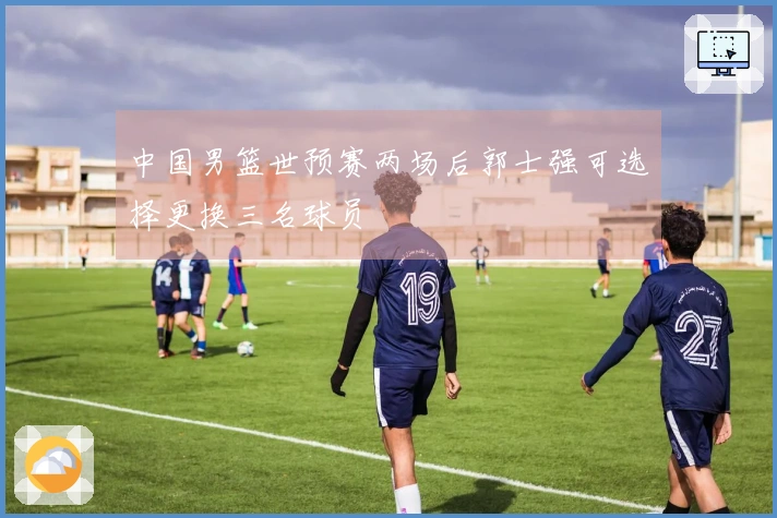 中国男篮世预赛两场后郭士强可选择更换三名球员