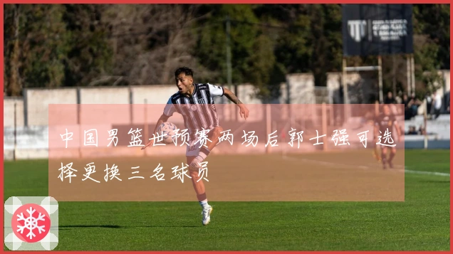 中国男篮世预赛两场后郭士强可选择更换三名球员