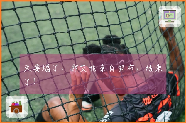 天要塌了，郭艾伦亲自宣布，结束了！