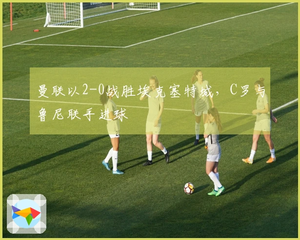 曼联以2-0战胜埃克塞特城，C罗与鲁尼联手进球