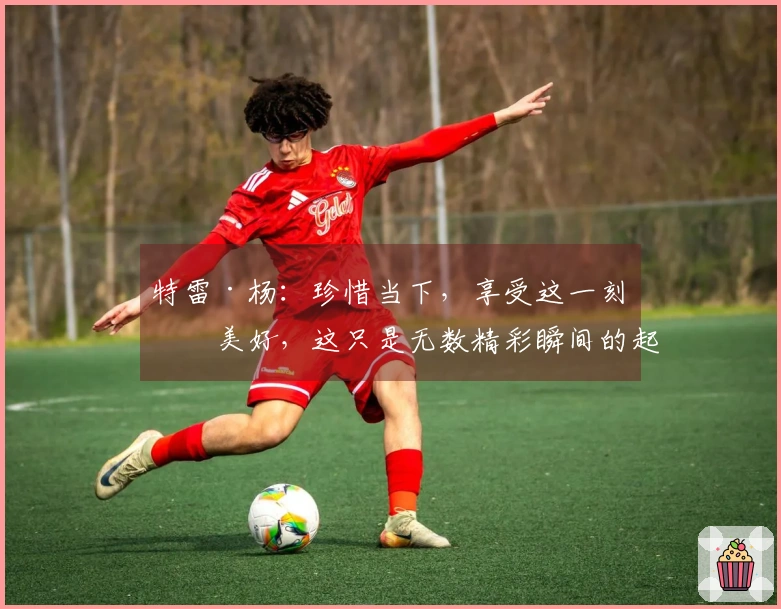 特雷·杨：珍惜当下，享受这一刻的美好，这只是无数精彩瞬间的起点