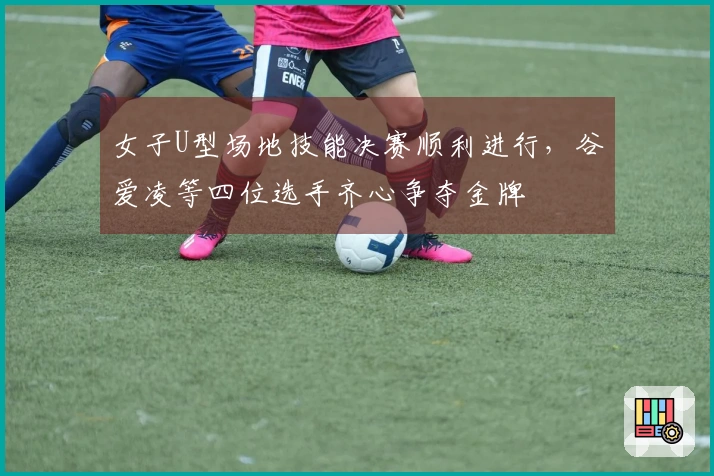 女子U型场地技能决赛顺利进行，谷爱凌等四位选手齐心争夺金牌