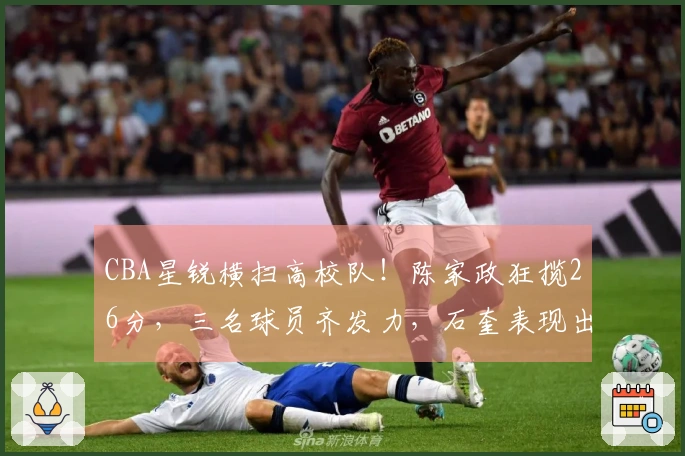 CBA星锐横扫高校队！陈家政狂揽26分，三名球员齐发力，石奎表现出色