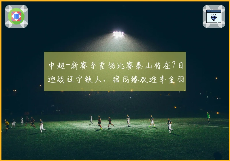 中超-新赛季首场比赛泰山将在7日迎战辽宁铁人，宿茂臻欢迎李金羽回归