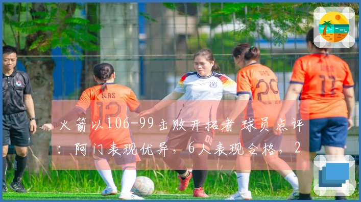 火箭以106-99击败开拓者 球员点评：阿门表现优异，6人表现合格，2人状态不佳