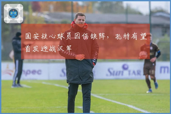 国安核心球员因伤缺阵，孔特有望首发迎战汉军