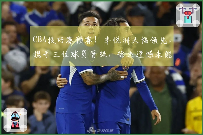 CBA技巧赛预赛！李悦洲大幅领先，携手三位球员晋级，徐杰遗憾未能进入决赛！