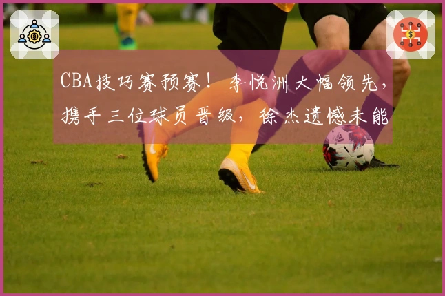 CBA技巧赛预赛！李悦洲大幅领先，携手三位球员晋级，徐杰遗憾未能进入决赛！