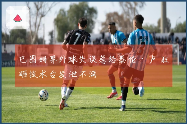 巴图姆界外球失误惹怒泰伦·卢 狂砸技术台发泄不满