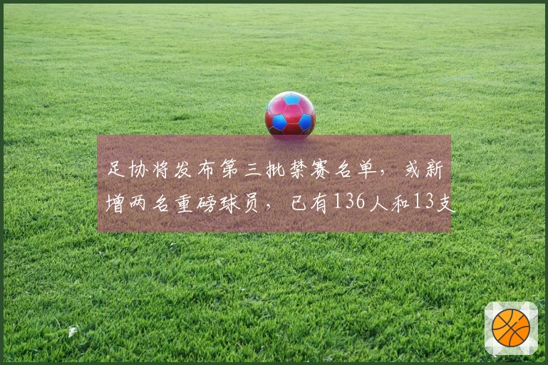 足协将发布第三批禁赛名单，或新增两名重磅球员，已有136人和13支球队受到处罚