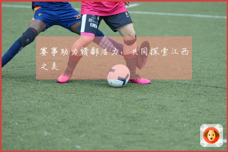 赛事助力赣鄱活力，共同探索江西之美