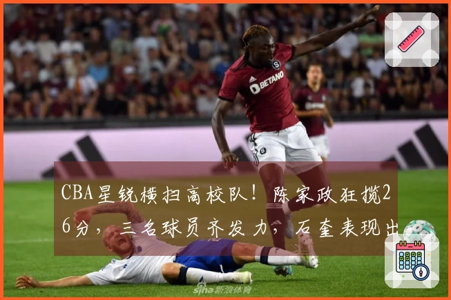 CBA星锐横扫高校队！陈家政狂揽26分，三名球员齐发力，石奎表现出色